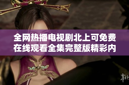 全网热播电视剧北上可免费在线观看全集完整版精彩内容抢先看