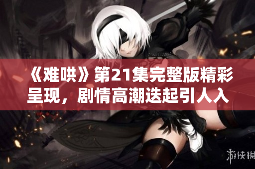 《难哄》第21集完整版精彩呈现，剧情高潮迭起引人入胜