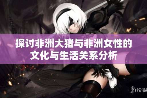探讨非洲大猪与非洲女性的文化与生活关系分析