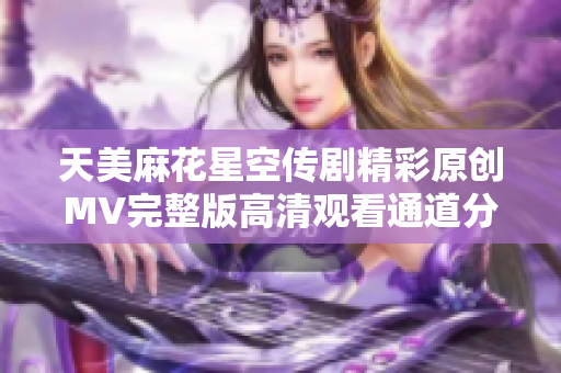 天美麻花星空传剧精彩原创MV完整版高清观看通道分享