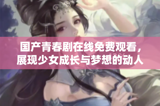 国产青春剧在线免费观看，展现少女成长与梦想的动人故事