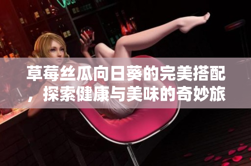 草莓丝瓜向日葵的完美搭配，探索健康与美味的奇妙旅程