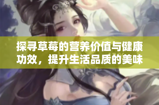 探寻草莓的营养价值与健康功效，提升生活品质的美味水果