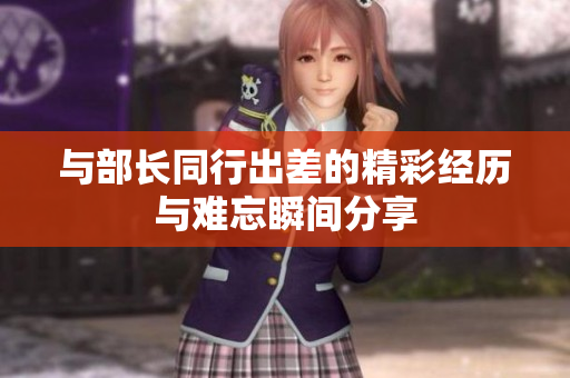 与部长同行出差的精彩经历与难忘瞬间分享