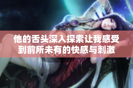 他的舌头深入探索让我感受到前所未有的快感与刺激