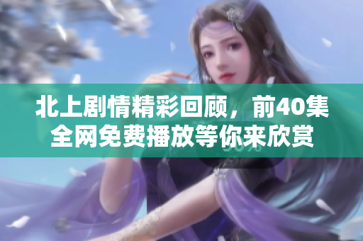 北上剧情精彩回顾，前40集全网免费播放等你来欣赏