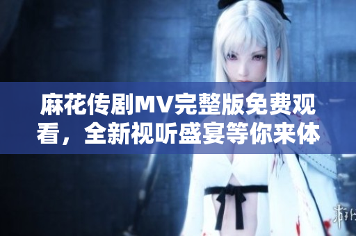麻花传剧MV完整版免费观看，全新视听盛宴等你来体验