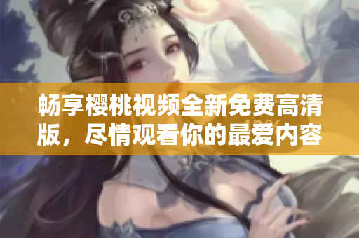 畅享樱桃视频全新免费高清版，尽情观看你的最爱内容