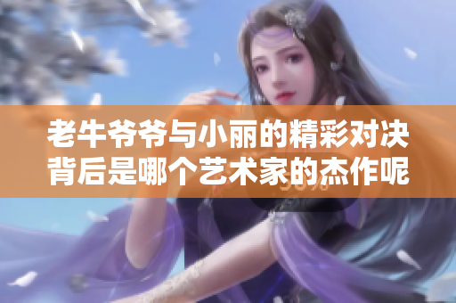 老牛爷爷与小丽的精彩对决背后是哪个艺术家的杰作呢