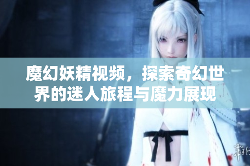 魔幻妖精视频，探索奇幻世界的迷人旅程与魔力展现