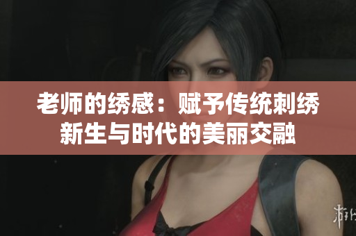 老师的绣感：赋予传统刺绣新生与时代的美丽交融