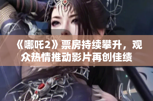 《哪吒2》票房持续攀升，观众热情推动影片再创佳绩
