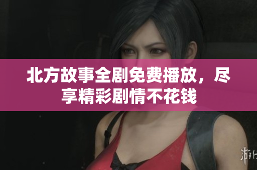 北方故事全剧免费播放，尽享精彩剧情不花钱
