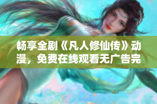 畅享全剧《凡人修仙传》动漫，免费在线观看无广告完整剧情体验