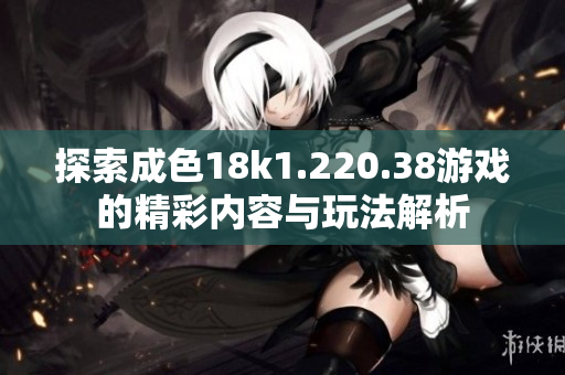 探索成色18k1.220.38游戏的精彩内容与玩法解析