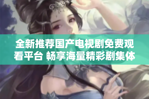 全新推荐国产电视剧免费观看平台 畅享海量精彩剧集体验
