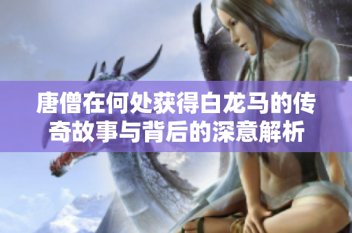唐僧在何处获得白龙马的传奇故事与背后的深意解析