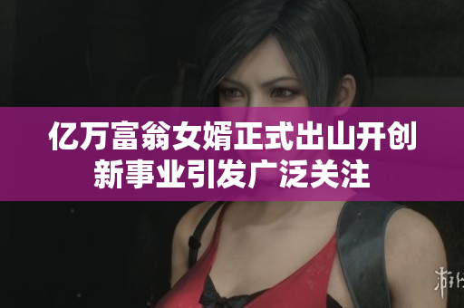 亿万富翁女婿正式出山开创新事业引发广泛关注