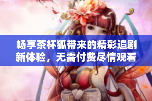 畅享茶杯狐带来的精彩追剧新体验，无需付费尽情观看