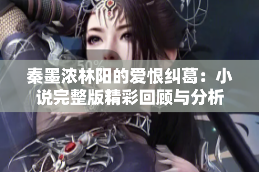秦墨浓林阳的爱恨纠葛：小说完整版精彩回顾与分析