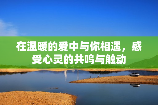 在温暖的爱中与你相遇，感受心灵的共鸣与触动