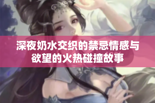 深夜奶水交织的禁忌情感与欲望的火热碰撞故事