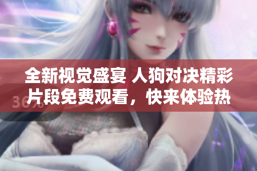 全新视觉盛宴 人狗对决精彩片段免费观看，快来体验热血时刻