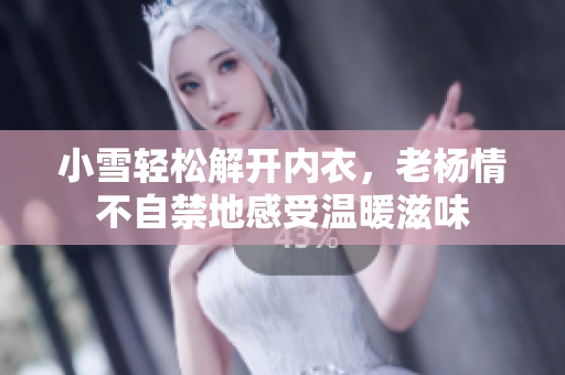 小雪轻松解开内衣，老杨情不自禁地感受温暖滋味