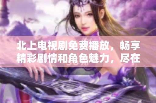 北上电视剧免费播放，畅享精彩剧情和角色魅力，尽在你的掌中