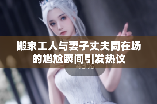 搬家工人与妻子丈夫同在场的尴尬瞬间引发热议