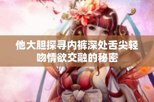 他大胆探寻内裤深处舌尖轻吻情欲交融的秘密