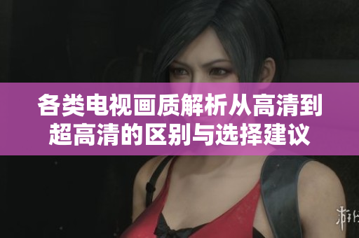 各类电视画质解析从高清到超高清的区别与选择建议