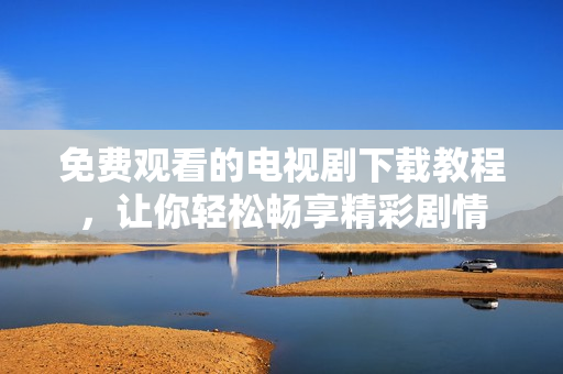 免费观看的电视剧下载教程，让你轻松畅享精彩剧情