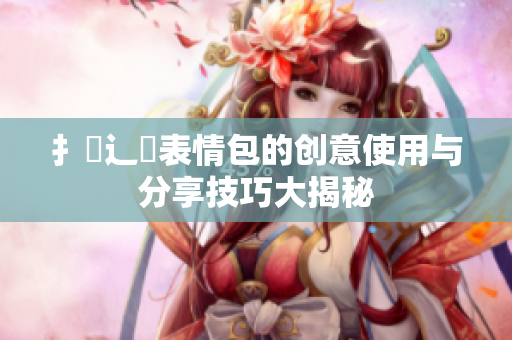 扌喿辶畐表情包的创意使用与分享技巧大揭秘