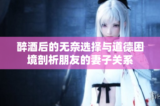 醉酒后的无奈选择与道德困境剖析朋友的妻子关系