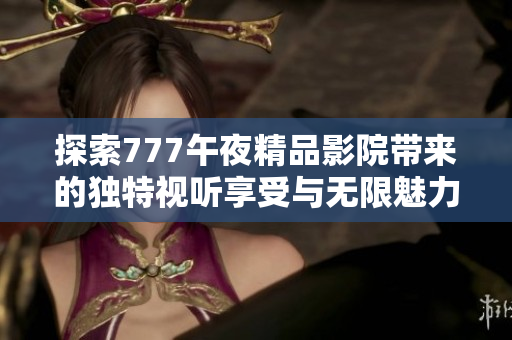 探索777午夜精品影院带来的独特视听享受与无限魅力体验