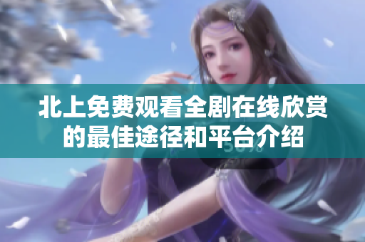 北上免费观看全剧在线欣赏的最佳途径和平台介绍