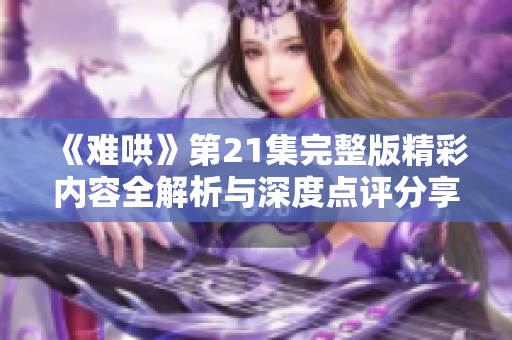 《难哄》第21集完整版精彩内容全解析与深度点评分享