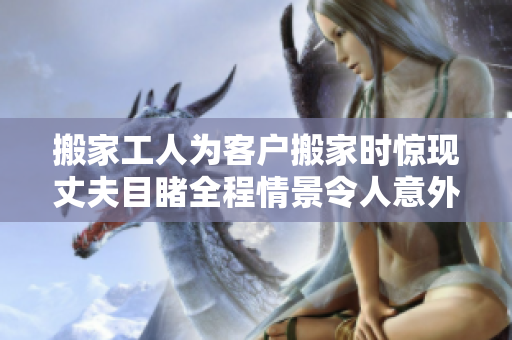 搬家工人为客户搬家时惊现丈夫目睹全程情景令人意外