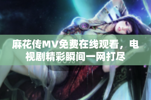 麻花传MV免费在线观看，电视剧精彩瞬间一网打尽