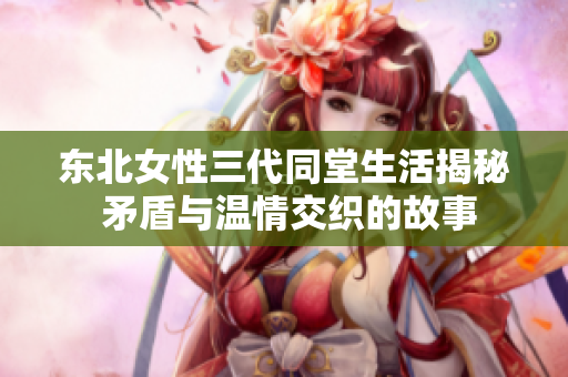 东北女性三代同堂生活揭秘 矛盾与温情交织的故事