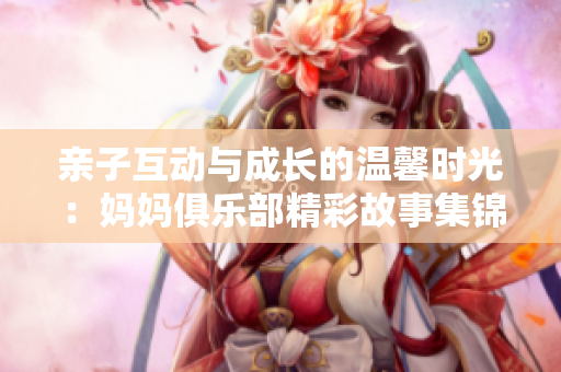 亲子互动与成长的温馨时光：妈妈俱乐部精彩故事集锦