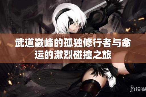 武道巅峰的孤独修行者与命运的激烈碰撞之旅
