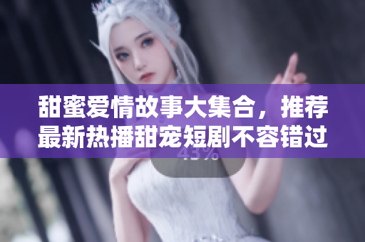 甜蜜爱情故事大集合，推荐最新热播甜宠短剧不容错过