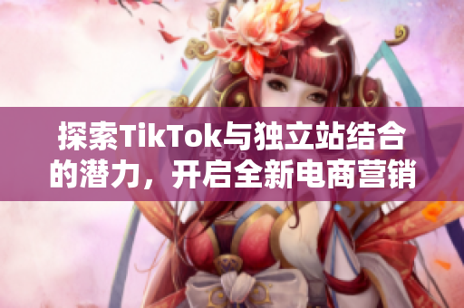 探索TikTok与独立站结合的潜力，开启全新电商营销模式之旅