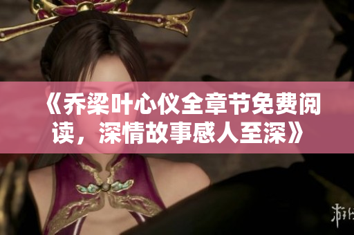 《乔梁叶心仪全章节免费阅读，深情故事感人至深》