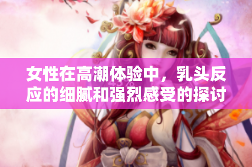女性在高潮体验中，乳头反应的细腻和强烈感受的探讨