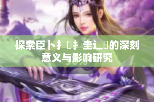 探索臣卜扌喿扌圭辶畐的深刻意义与影响研究