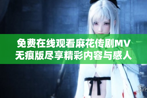 免费在线观看麻花传剧MV无痕版尽享精彩内容与感人故事