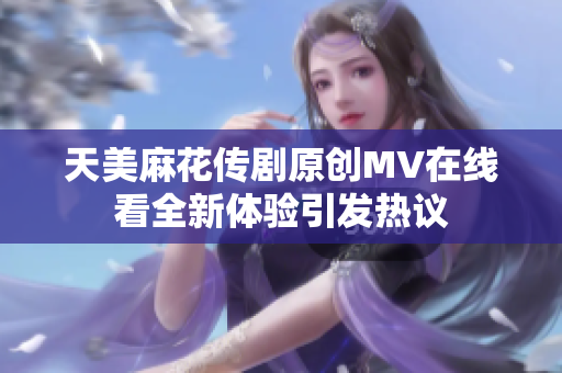 天美麻花传剧原创MV在线看全新体验引发热议